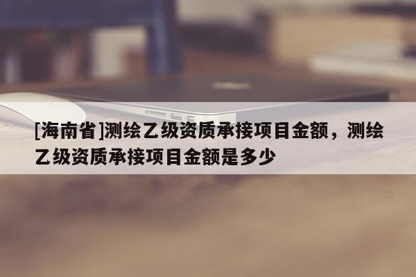 [海南省]測繪乙級資質承接項目金額，測繪乙級資質承接項目金額是多少