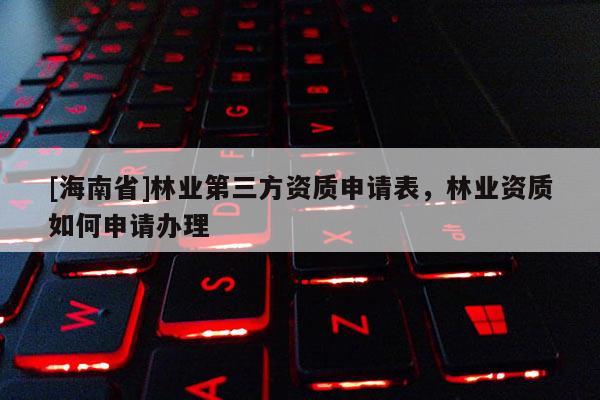 [海南省]林業第三方資質申請表，林業資質如何申請辦理