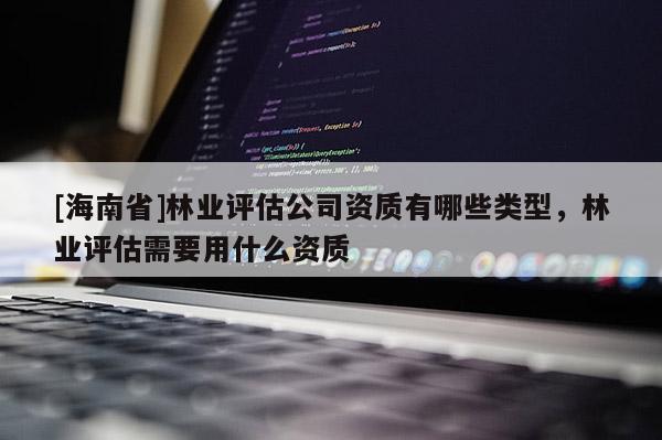[海南省]林業評估公司資質有哪些類型，林業評估需要用什么資質