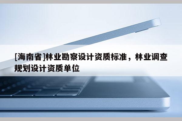 [海南省]林業(yè)勘察設(shè)計(jì)資質(zhì)標(biāo)準(zhǔn)，林業(yè)調(diào)查規(guī)劃設(shè)計(jì)資質(zhì)單位