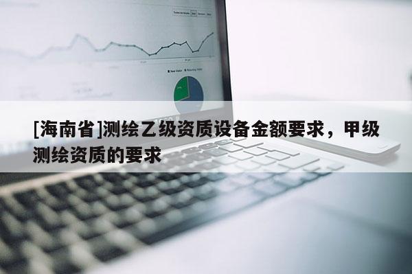 [海南省]測(cè)繪乙級(jí)資質(zhì)設(shè)備金額要求，甲級(jí)測(cè)繪資質(zhì)的要求