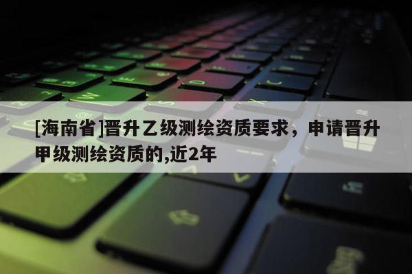 [海南省]晉升乙級測繪資質要求，申請晉升甲級測繪資質的,近2年