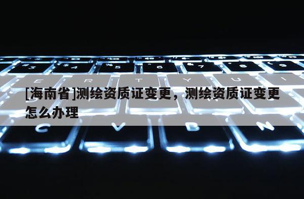 [海南省]測繪資質(zhì)證變更，測繪資質(zhì)證變更怎么辦理