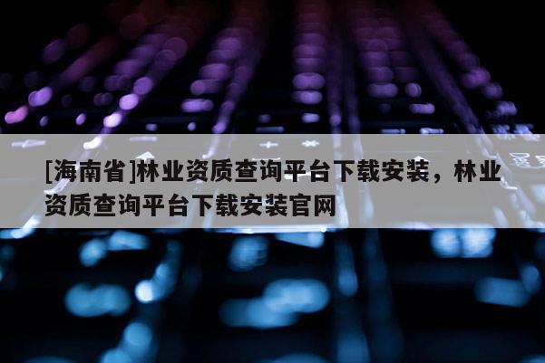 [海南省]林業資質查詢平臺下載安裝，林業資質查詢平臺下載安裝官網