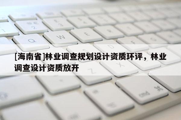 [海南省]林業調查規劃設計資質環評，林業調查設計資質放開