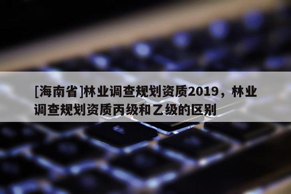 [海南省]林業(yè)調查規(guī)劃資質2019，林業(yè)調查規(guī)劃資質丙級和乙級的區(qū)別