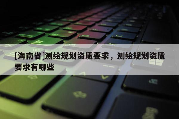 [海南省]測繪規(guī)劃資質(zhì)要求，測繪規(guī)劃資質(zhì)要求有哪些