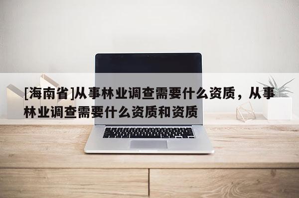 [海南省]從事林業(yè)調(diào)查需要什么資質(zhì)，從事林業(yè)調(diào)查需要什么資質(zhì)和資質(zhì)