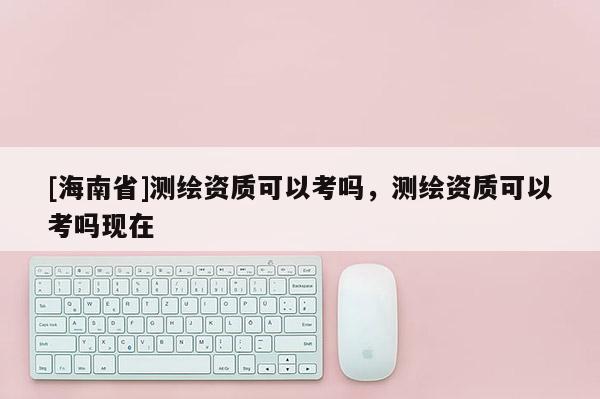 [海南省]測繪資質(zhì)可以考嗎，測繪資質(zhì)可以考嗎現(xiàn)在