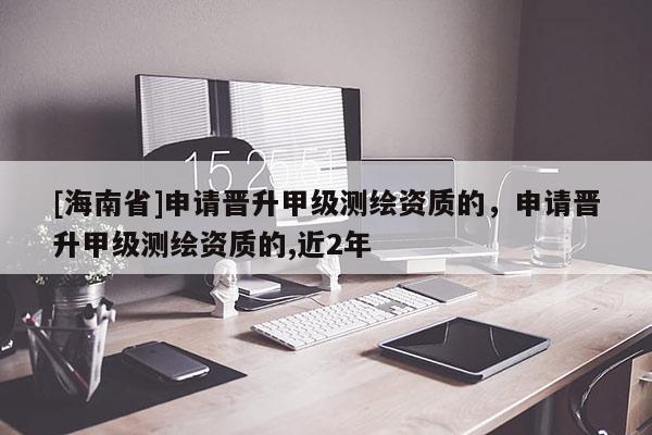 [海南省]申請晉升甲級測繪資質的，申請晉升甲級測繪資質的,近2年