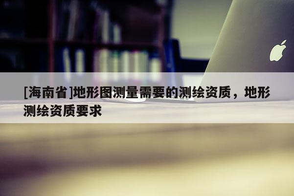[海南省]地形圖測量需要的測繪資質，地形測繪資質要求