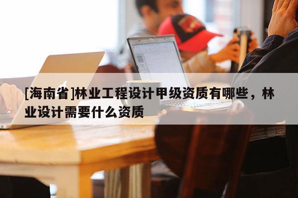[海南省]林業工程設計甲級資質有哪些，林業設計需要什么資質