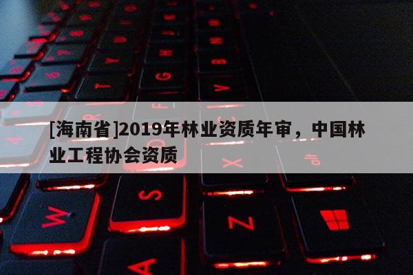 [海南省]2019年林業資質年審，中國林業工程協會資質