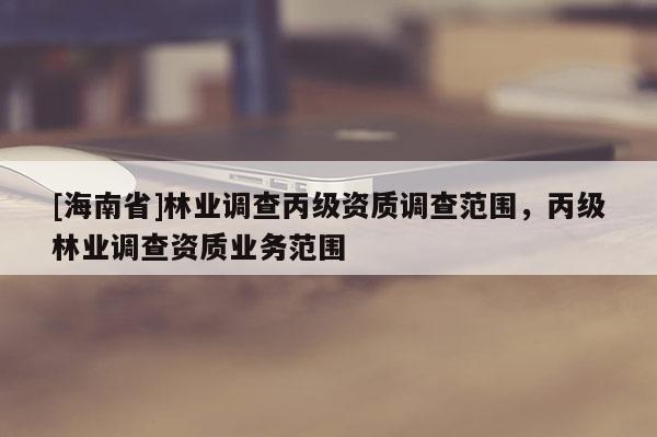 [海南省]林業調查丙級資質調查范圍，丙級林業調查資質業務范圍
