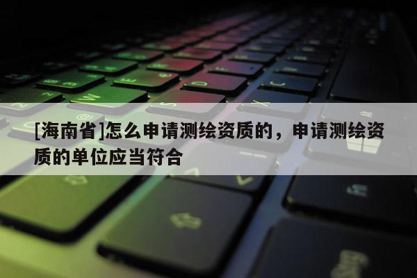 [海南省]怎么申請測繪資質的，申請測繪資質的單位應當符合