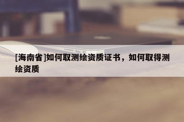 [海南省]如何取測(cè)繪資質(zhì)證書，如何取得測(cè)繪資質(zhì)