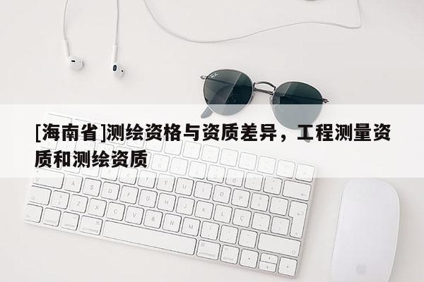 [海南省]測(cè)繪資格與資質(zhì)差異，工程測(cè)量資質(zhì)和測(cè)繪資質(zhì)