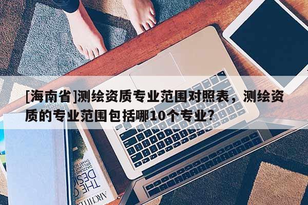 [海南省]測繪資質(zhì)專業(yè)范圍對照表，測繪資質(zhì)的專業(yè)范圍包括哪10個(gè)專業(yè)?