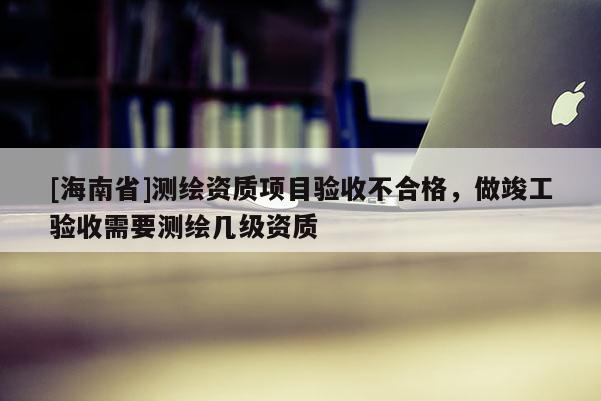 [海南省]測繪資質(zhì)項目驗收不合格，做竣工驗收需要測繪幾級資質(zhì)