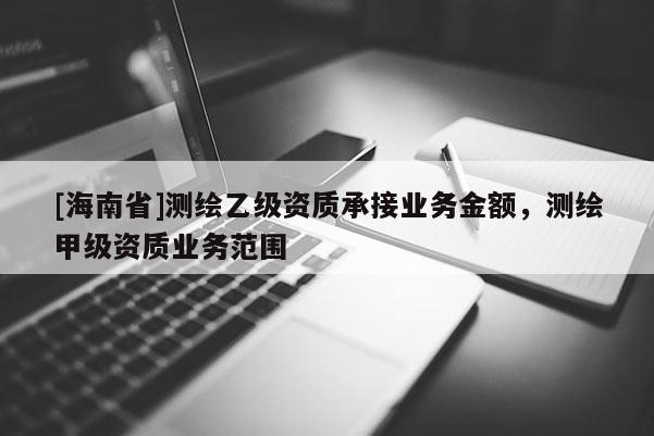[海南省]測繪乙級資質承接業務金額，測繪甲級資質業務范圍