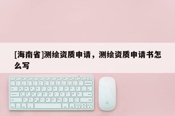 [海南省]測繪資質申請，測繪資質申請書怎么寫