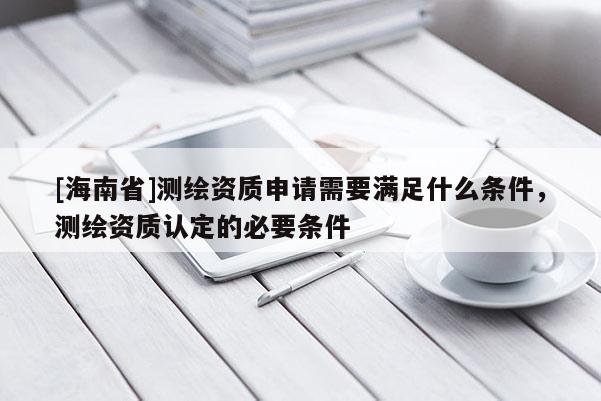 [海南省]測繪資質申請需要滿足什么條件，測繪資質認定的必要條件