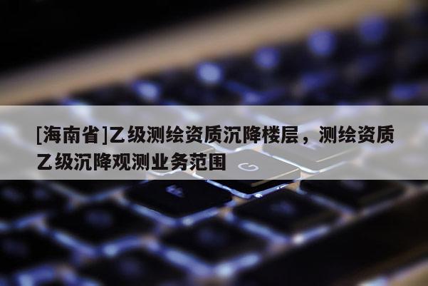 [海南省]乙級測繪資質沉降樓層，測繪資質乙級沉降觀測業務范圍