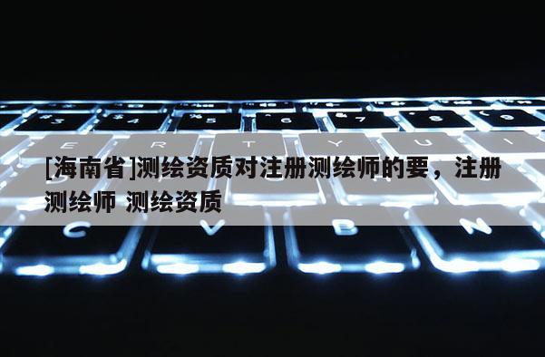 [海南省]測繪資質(zhì)對注冊測繪師的要，注冊測繪師 測繪資質(zhì)
