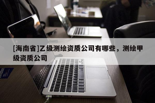 [海南省]乙級測繪資質公司有哪些，測繪甲級資質公司