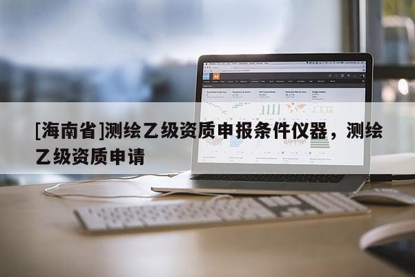 [海南省]測繪乙級資質申報條件儀器，測繪乙級資質申請