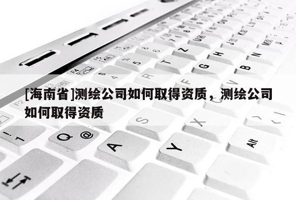 [海南省]測繪公司如何取得資質，測繪公司如何取得資質
