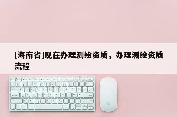 [海南省]現在辦理測繪資質，辦理測繪資質流程