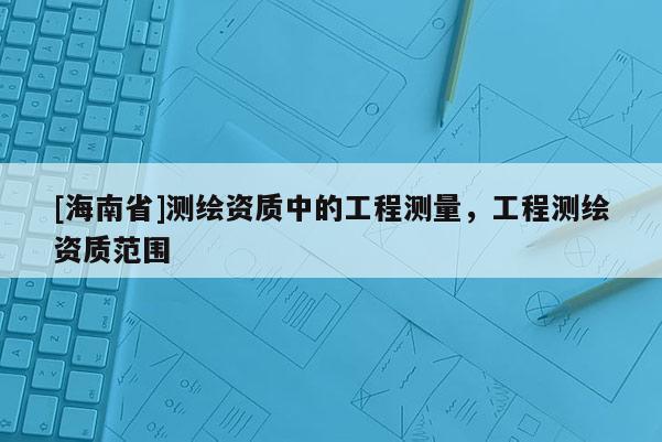 [海南省]測繪資質中的工程測量，工程測繪資質范圍