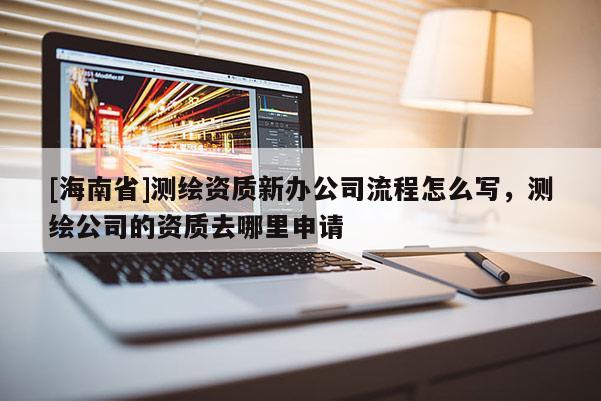 [海南省]測(cè)繪資質(zhì)新辦公司流程怎么寫(xiě)，測(cè)繪公司的資質(zhì)去哪里申請(qǐng)