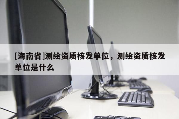 [海南省]測繪資質核發單位，測繪資質核發單位是什么