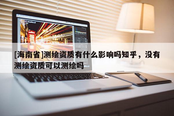 [海南省]測繪資質有什么影響嗎知乎，沒有測繪資質可以測繪嗎