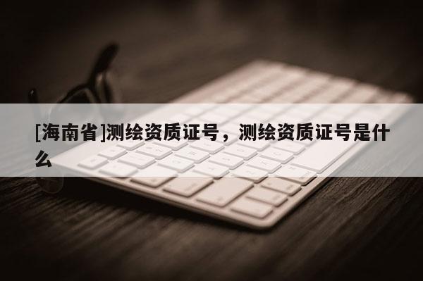 [海南省]測繪資質證號，測繪資質證號是什么