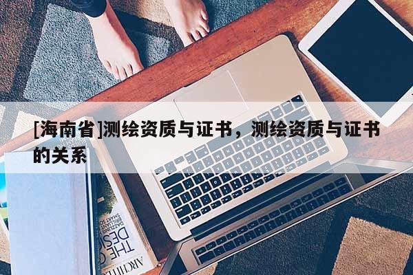[海南省]測繪資質與證書，測繪資質與證書的關系