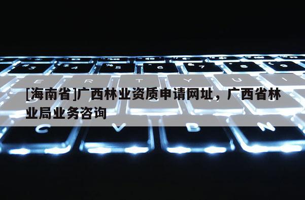 [海南省]廣西林業資質申請網址，廣西省林業局業務咨詢