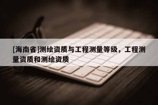 [海南省]測繪資質與工程測量等級，工程測量資質和測繪資質