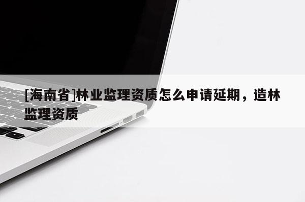 [海南省]林業監理資質怎么申請延期，造林監理資質