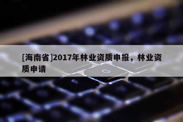 [海南省]2017年林業(yè)資質(zhì)申報(bào)，林業(yè)資質(zhì)申請(qǐng)