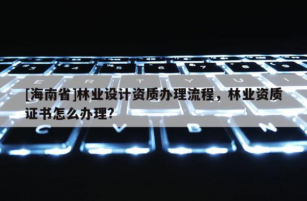 [海南省]林業設計資質辦理流程，林業資質證書怎么辦理?