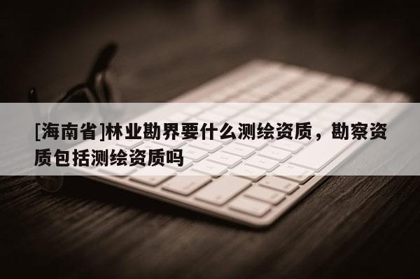[海南省]林業勘界要什么測繪資質，勘察資質包括測繪資質嗎