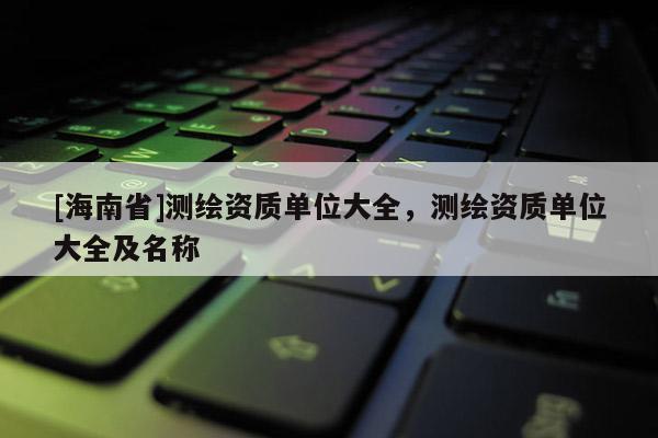 [海南省]測繪資質單位大全，測繪資質單位大全及名稱