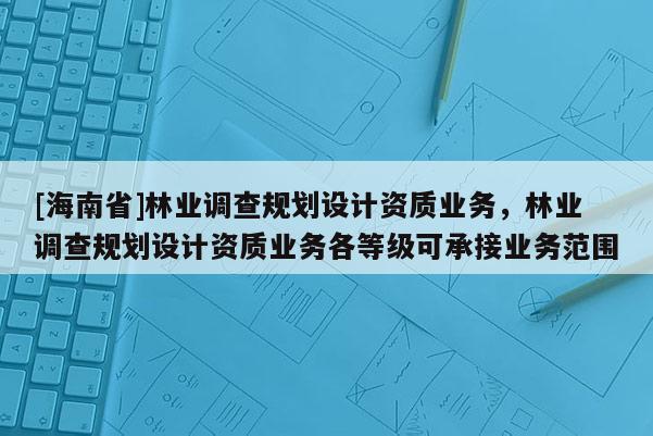 [海南省]林業(yè)調(diào)查規(guī)劃設(shè)計資質(zhì)業(yè)務(wù)，林業(yè)調(diào)查規(guī)劃設(shè)計資質(zhì)業(yè)務(wù)各等級可承接業(yè)務(wù)范圍
