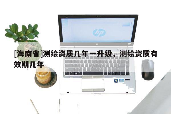 [海南省]測繪資質幾年一升級，測繪資質有效期幾年
