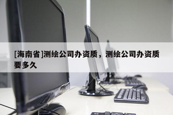 [海南省]測繪公司辦資質，測繪公司辦資質要多久
