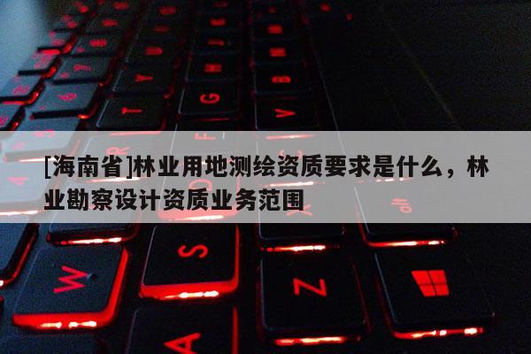[海南省]林業用地測繪資質要求是什么，林業勘察設計資質業務范圍