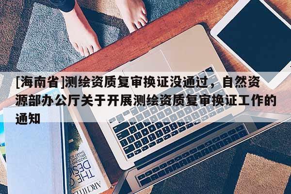 [海南省]測繪資質復審換證沒通過，自然資源部辦公廳關于開展測繪資質復審換證工作的通知